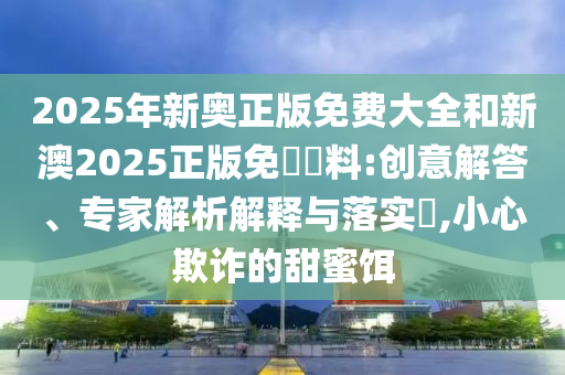 2025年新奧正版免費(fèi)大全和新澳2025正版免費(fèi)資料:創(chuàng)意解答、專家解析解釋與落實(shí)?,小心欺詐的甜蜜餌