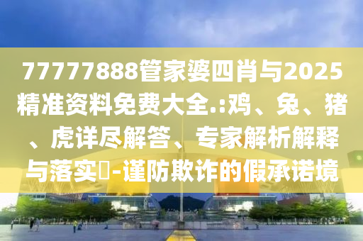 77777888管家婆四肖與2025精準(zhǔn)資料免費(fèi)大全.:雞、兔、豬、虎詳盡解答、專家解析解釋與落實(shí)?-謹(jǐn)防欺詐的假承諾境