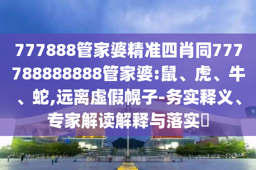 777888管家婆精準(zhǔn)四肖同777788888888管家婆:鼠、虎、牛、蛇,遠(yuǎn)離虛假幌子-務(wù)實(shí)釋義、專家解讀解釋與落實(shí)?