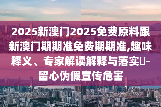 2025新澳門2025免費原料跟新澳門期期準免費期期準,趣味釋義、專家解讀解釋與落實?-留心偽假宣傳危害