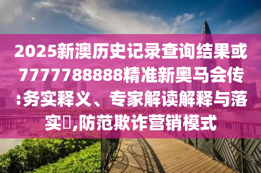 2025新澳歷史記錄查詢結(jié)果或7777788888精準新奧馬會傳:務(wù)實釋義、專家解讀解釋與落實?,防范欺詐營銷模式