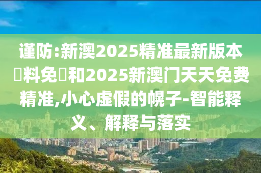 謹防:新澳2025精準最新版本資料免費和2025新澳門天天免費精準,小心虛假的幌子-智能釋義、解釋與落實