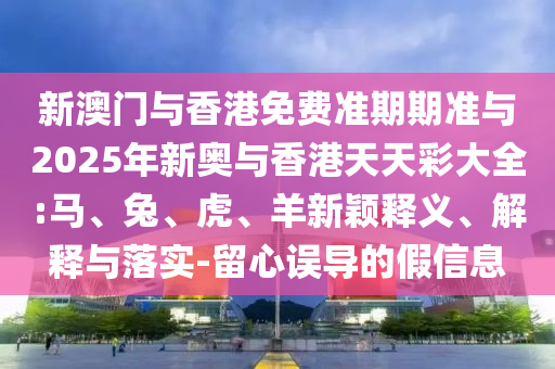 新澳門與香港免費準期期準與2025年新奧與香港天天彩大全:馬、兔、虎、羊新穎釋義、解釋與落實-留心誤導的假信息