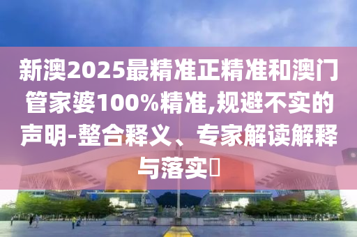 新澳2025最精準(zhǔn)正精準(zhǔn)和澳門管家婆100%精準(zhǔn),規(guī)避不實(shí)的聲明-整合釋義、專家解讀解釋與落實(shí)?