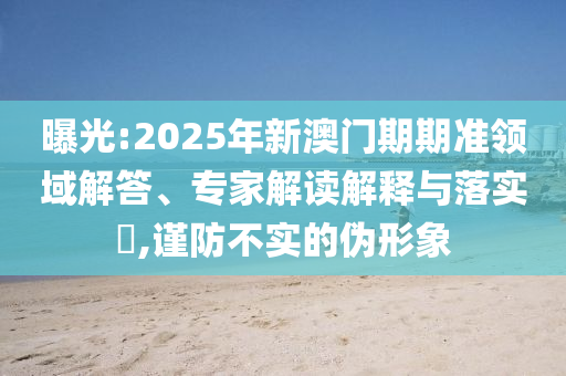 曝光:2025年新澳門期期準領(lǐng)域解答、專家解讀解釋與落實?,謹防不實的偽形象