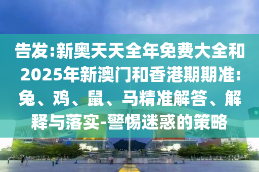 告發(fā):新奧天天全年免費大全和2025年新澳門和香港期期準:兔、雞、鼠、馬精準解答、解釋與落實-警惕迷惑的策略