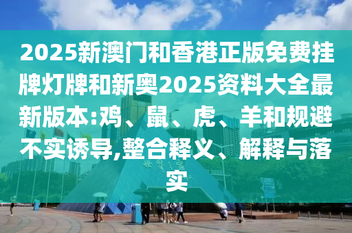 2025新澳門和香港正版免費(fèi)掛牌燈牌和新奧2025資料大全最新版本:雞、鼠、虎、羊和規(guī)避不實(shí)誘導(dǎo),整合釋義、解釋與落實(shí)