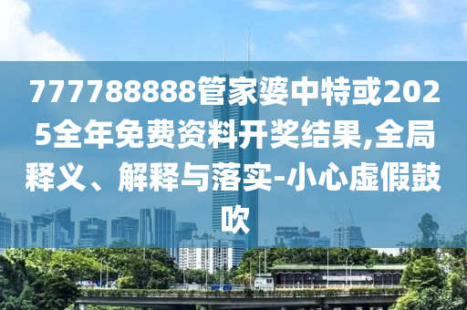 777788888管家婆中特或2025全年免費資料開獎結(jié)果,全局釋義、解釋與落實-小心虛假鼓吹