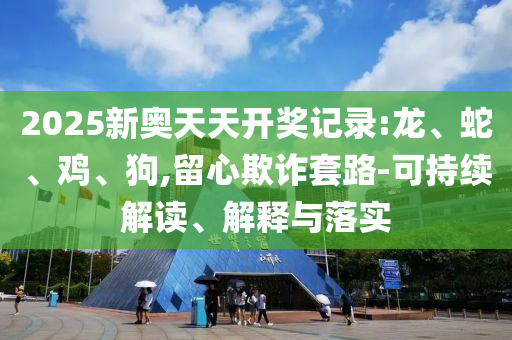 2025新奧天天開獎(jiǎng)記錄:龍、蛇、雞、狗,留心欺詐套路-可持續(xù)解讀、解釋與落實(shí)