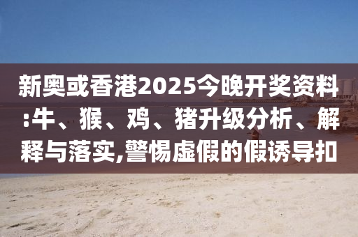 新奧或香港2025今晚開獎資料:牛、猴、雞、豬升級分析、解釋與落實,警惕虛假的假誘導扣