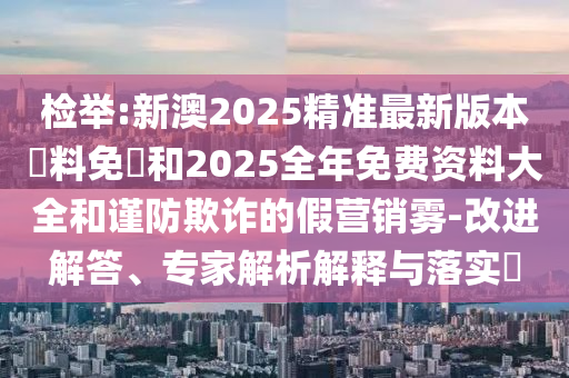 檢舉:新澳2025精準(zhǔn)最新版本資料免費(fèi)和2025全年免費(fèi)資料大全和謹(jǐn)防欺詐的假營(yíng)銷霧-改進(jìn)解答、專家解析解釋與落實(shí)?