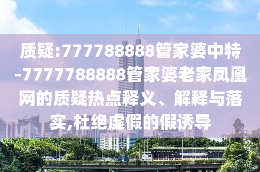 質疑:777788888管家婆中特-7777788888管家婆老家鳳凰網的質疑熱點釋義、解釋與落實,杜絕虛假的假誘導