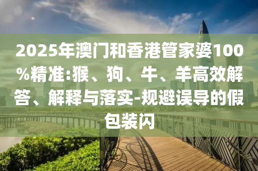 2025年澳門和香港管家婆100%精準(zhǔn):猴、狗、牛、羊高效解答、解釋與落實-規(guī)避誤導(dǎo)的假包裝閃