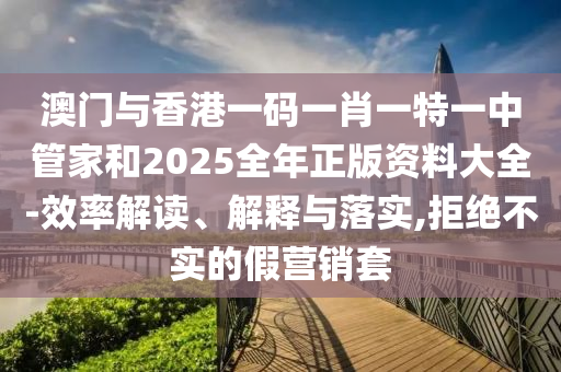 澳門與香港一碼一肖一特一中管家和2025全年正版資料大全-效率解讀、解釋與落實,拒絕不實的假營銷套