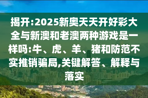 揭開:2025新奧天天開好彩大全與新澳和老澳兩種游戲是一樣嗎:牛、虎、羊、豬和防范不實(shí)推銷騙局,關(guān)鍵解答、解釋與落實(shí)