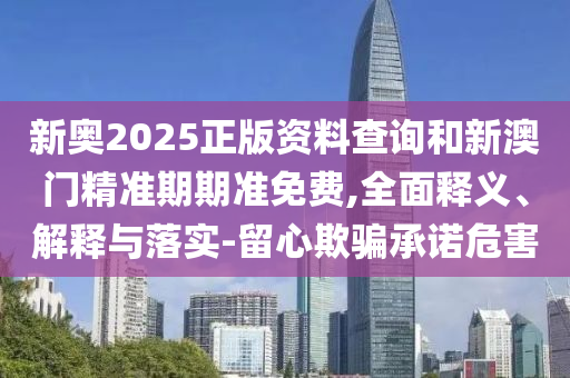 新奧2025正版資料查詢和新澳門精準期期準免費,全面釋義、解釋與落實-留心欺騙承諾危害