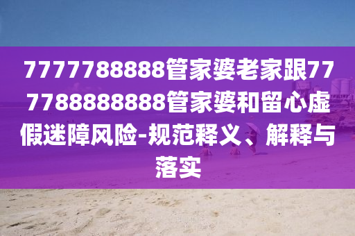 7777788888管家婆老家跟777788888888管家婆和留心虛假迷障風險-規(guī)范釋義、解釋與落實