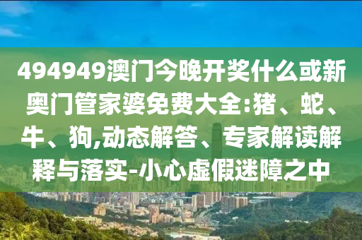 494949澳門今晚開獎什么或新奧門管家婆免費大全:豬、蛇、牛、狗,動態(tài)解答、專家解讀解釋與落實-小心虛假迷障之中