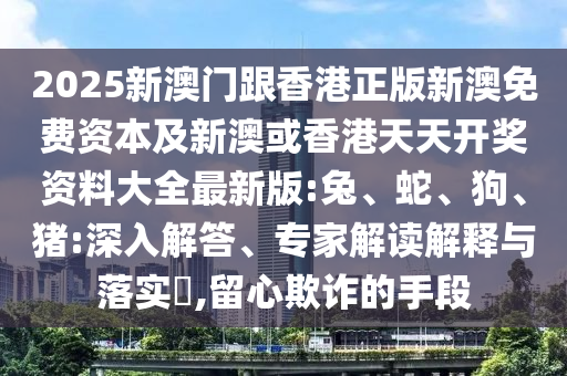 2025新澳門跟香港正版新澳免費(fèi)資本及新澳或香港天天開獎(jiǎng)資料大全最新版:兔、蛇、狗、豬:深入解答、專家解讀解釋與落實(shí)?,留心欺詐的手段