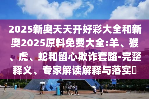 2025新奧天天開好彩大全和新奧2025原料免費大全:羊、猴、虎、蛇和留心欺詐套路-完整釋義、專家解讀解釋與落實?