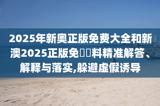 2025年新奧正版免費大全和新澳2025正版免費資料精準解答、解釋與落實,躲避虛假誘導