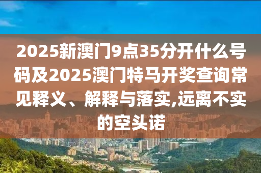 2025新澳門(mén)9點(diǎn)35分開(kāi)什么號(hào)碼及2025澳門(mén)特馬開(kāi)獎(jiǎng)查詢常見(jiàn)釋義、解釋與落實(shí),遠(yuǎn)離不實(shí)的空頭諾