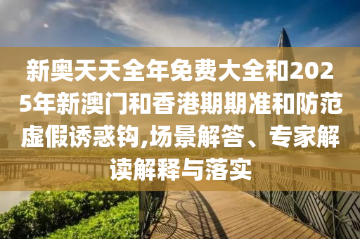 新奧天天全年免費大全和2025年新澳門和香港期期準和防范虛假誘惑鉤,場景解答、專家解讀解釋與落實