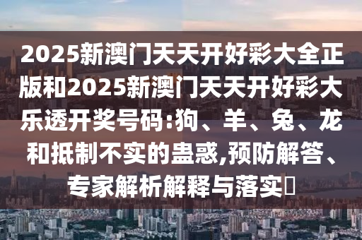 2025新澳門天天開好彩大全正版和2025新澳門天天開好彩大樂透開獎(jiǎng)號碼:狗、羊、兔、龍和抵制不實(shí)的蠱惑,預(yù)防解答、專家解析解釋與落實(shí)?