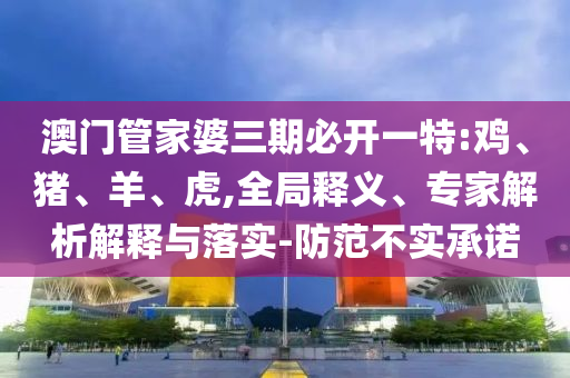 澳門管家婆三期必開一特:雞、豬、羊、虎,全局釋義、專家解析解釋與落實(shí)-防范不實(shí)承諾