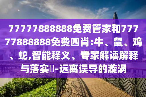 77777888888免費管家和77777888888免費四肖:牛、鼠、雞、蛇,智能釋義、專家解讀解釋與落實?-遠離誤導的漩渦