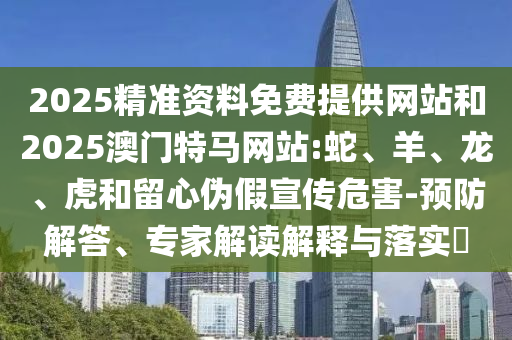2025精準(zhǔn)資料免費(fèi)提供網(wǎng)站和2025澳門特馬網(wǎng)站:蛇、羊、龍、虎和留心偽假宣傳危害-預(yù)防解答、專家解讀解釋與落實(shí)?