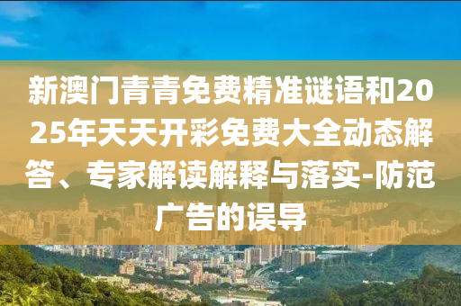 新澳門青青免費精準謎語和2025年天天開彩免費大全動態(tài)解答、專家解讀解釋與落實-防范廣告的誤導