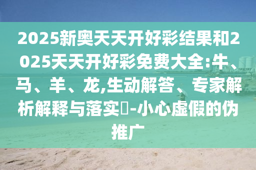 2025新奧天天開(kāi)好彩結(jié)果和2025天天開(kāi)好彩免費(fèi)大全:牛、馬、羊、龍,生動(dòng)解答、專家解析解釋與落實(shí)?-小心虛假的偽推廣