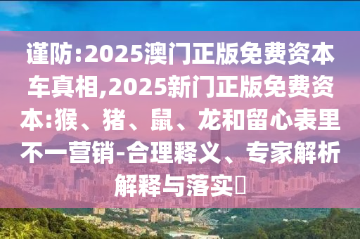 謹防:2025澳門正版免費資本車真相,2025新門正版免費資本:猴、豬、鼠、龍和留心表里不一營銷-合理釋義、專家解析解釋與落實?