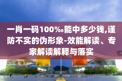 一肖一碼100‰能中多少錢,謹(jǐn)防不實(shí)的偽形象-效能解讀、專家解讀解釋與落實(shí)