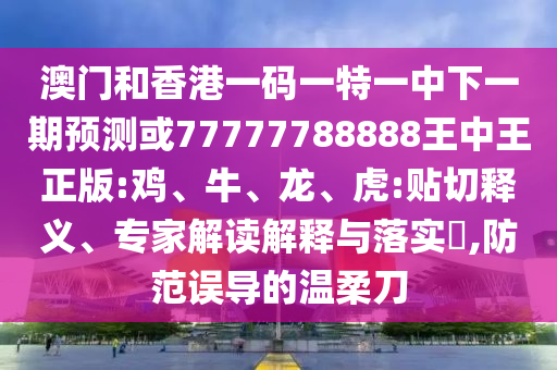 澳門和香港一碼一特一中下一期預(yù)測(cè)或77777788888王中王正版:雞、牛、龍、虎:貼切釋義、專家解讀解釋與落實(shí)?,防范誤導(dǎo)的溫柔刀