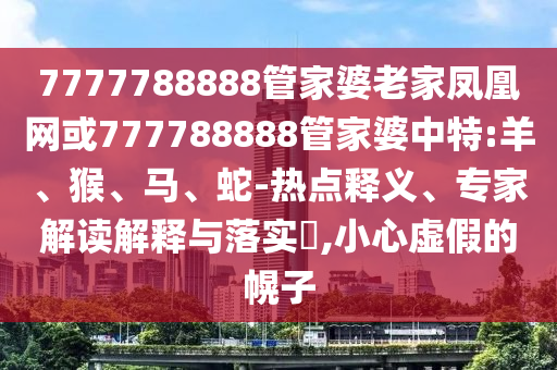7777788888管家婆老家鳳凰網或777788888管家婆中特:羊、猴、馬、蛇-熱點釋義、專家解讀解釋與落實?,小心虛假的幌子