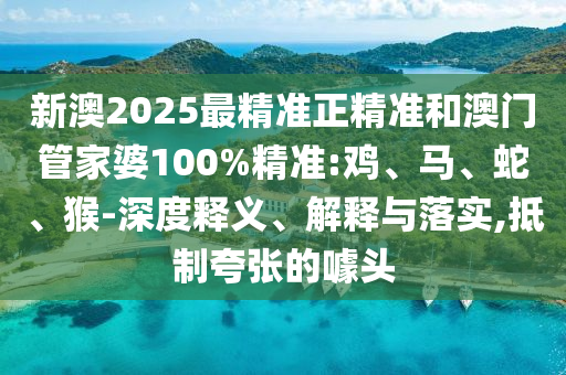 新澳2025最精準正精準和澳門管家婆100%精準:雞、馬、蛇、猴-深度釋義、解釋與落實,抵制夸張的噱頭