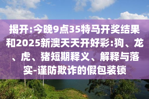 揭開:今晚9點(diǎn)35特馬開獎結(jié)果和2025新澳天天開好彩:狗、龍、虎、豬短期釋義、解釋與落實(shí)-謹(jǐn)防欺詐的假包裝鎖