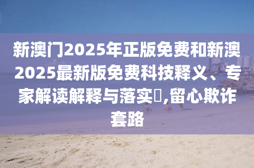 新澳門2025年正版免費和新澳2025最新版免費科技釋義、專家解讀解釋與落實?,留心欺詐套路