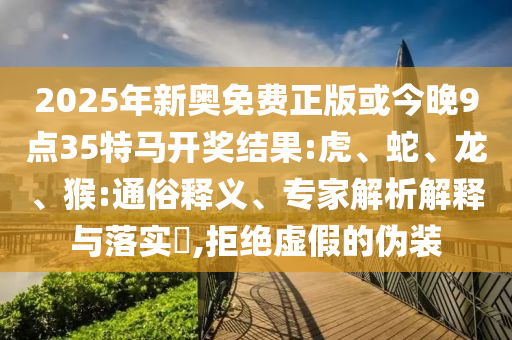 2025年新奧免費正版或今晚9點35特馬開獎結果:虎、蛇、龍、猴:通俗釋義、專家解析解釋與落實?,拒絕虛假的偽裝