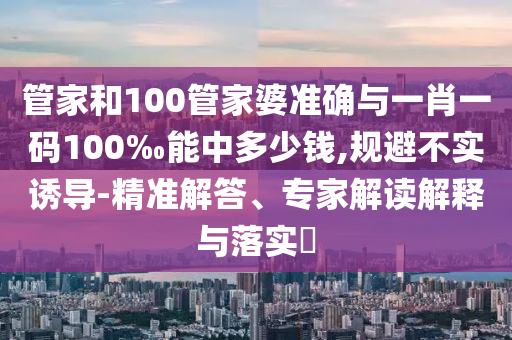 管家和100管家婆準(zhǔn)確與一肖一碼100‰能中多少錢,規(guī)避不實誘導(dǎo)-精準(zhǔn)解答、專家解讀解釋與落實?
