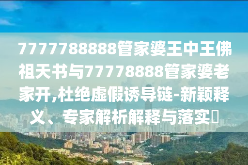 7777788888管家婆王中王佛祖天書與77778888管家婆老家開,杜絕虛假誘導(dǎo)鏈-新穎釋義、專家解析解釋與落實?