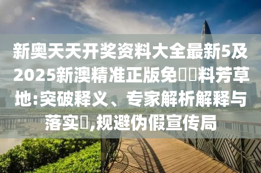 新奧天天開獎資料大全最新5及2025新澳精準正版免費資料芳草地:突破釋義、專家解析解釋與落實?,規(guī)避偽假宣傳局