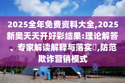 2025全年免費資料大全,2025新奧天天開好彩結(jié)果:理論解答、專家解讀解釋與落實?,防范欺詐營銷模式