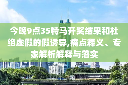 今晚9點35特馬開獎結(jié)果和杜絕虛假的假誘導(dǎo),痛點釋義、專家解析解釋與落實