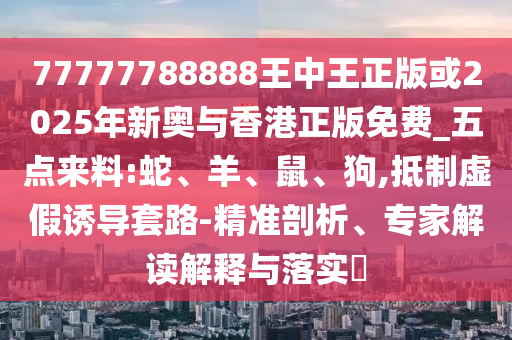 77777788888王中王正版或2025年新奧與香港正版免費(fèi)_五點(diǎn)來料:蛇、羊、鼠、狗,抵制虛假誘導(dǎo)套路-精準(zhǔn)剖析、專家解讀解釋與落實(shí)?
