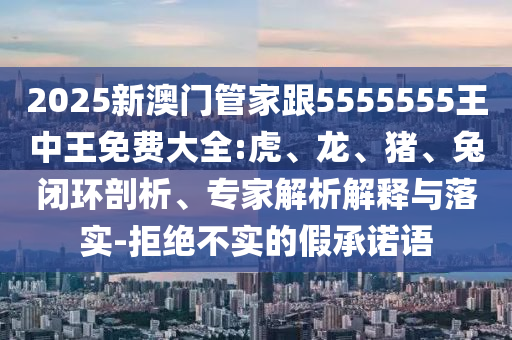 2025新澳門管家跟5555555王中王免費大全:虎、龍、豬、兔閉環(huán)剖析、專家解析解釋與落實-拒絕不實的假承諾語