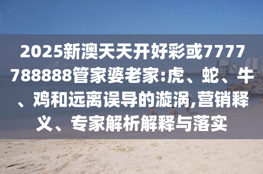 2025新澳天天開(kāi)好彩或7777788888管家婆老家:虎、蛇、牛、雞和遠(yuǎn)離誤導(dǎo)的漩渦,營(yíng)銷(xiāo)釋義、專(zhuān)家解析解釋與落實(shí)