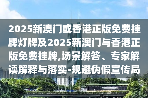 2025新澳門或香港正版免費掛牌燈牌及2025新澳門與香港正版免費掛牌,場景解答、專家解讀解釋與落實-規(guī)避偽假宣傳局